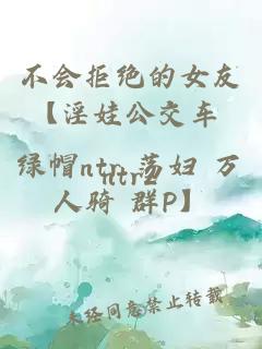 不会拒绝的女友【淫娃公交车 绿帽ntr 荡妇 万人骑 群P】
